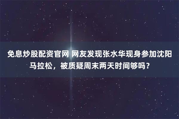 免息炒股配资官网 网友发现张水华现身参加沈阳马拉松，被质疑周末两天时间够吗？