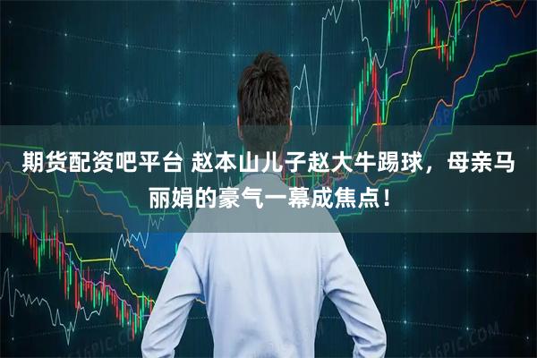 期货配资吧平台 赵本山儿子赵大牛踢球，母亲马丽娟的豪气一幕成焦点！
