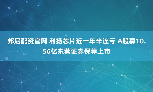 邦尼配资官网 利扬芯片近一年半连亏 A股募10.56亿东莞证券保荐上市