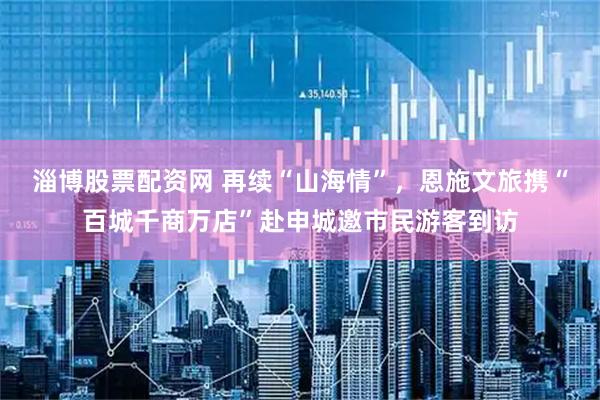 淄博股票配资网 再续“山海情”，恩施文旅携“百城千商万店”赴申城邀市民游客到访