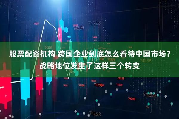 股票配资机构 跨国企业到底怎么看待中国市场？战略地位发生了这样三个转变