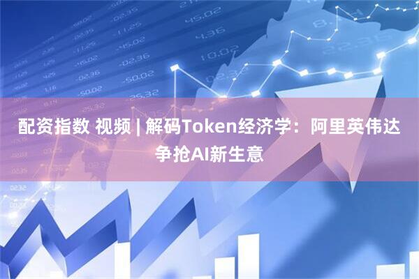 配资指数 视频 | 解码Token经济学：阿里英伟达争抢AI新生意