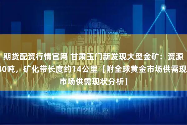 期货配资行情官网 甘肃玉门新发现大型金矿：资源量超过40吨，矿化带长度约14公里【附全球黄金市场供需现状分析】