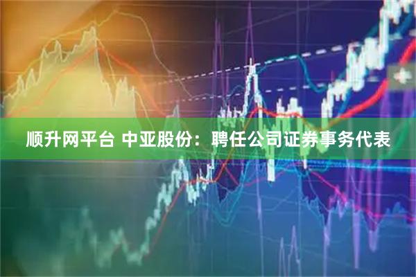 顺升网平台 中亚股份：聘任公司证券事务代表