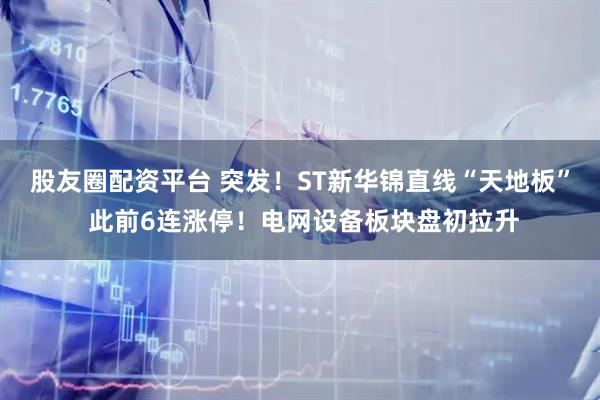 股友圈配资平台 突发！ST新华锦直线“天地板” 此前6连涨停！电网设备板块盘初拉升