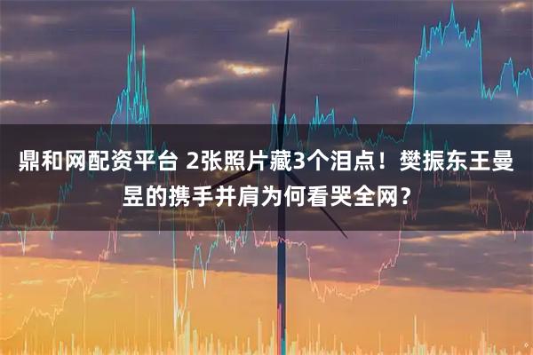 鼎和网配资平台 2张照片藏3个泪点！樊振东王曼昱的携手并肩为何看哭全网？