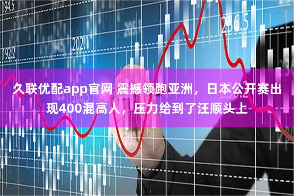 久联优配app官网 震撼领跑亚洲，日本公开赛出现400混高人，压力给到了汪顺头上