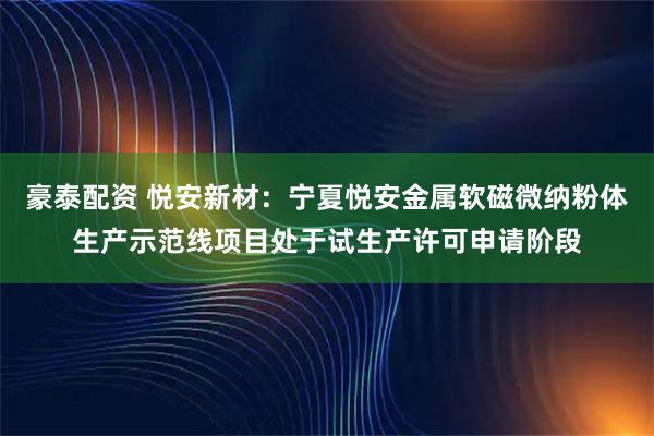 豪泰配资 悦安新材：宁夏悦安金属软磁微纳粉体生产示范线项目处于试生产许可申请阶段