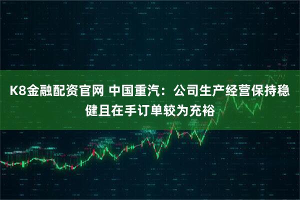 K8金融配资官网 中国重汽：公司生产经营保持稳健且在手订单较为充裕
