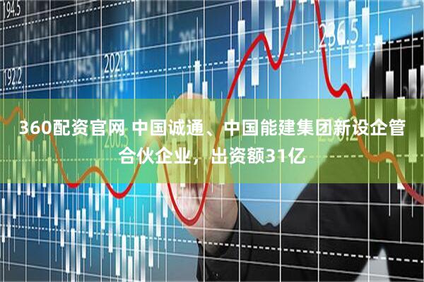 360配资官网 中国诚通、中国能建集团新设企管合伙企业，出资额31亿
