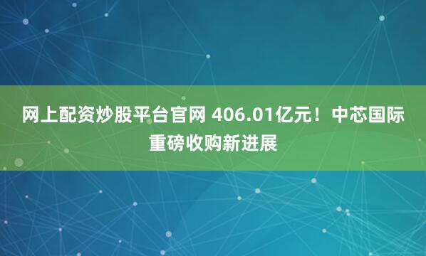 网上配资炒股平台官网 406.01亿元！中芯国际重磅收购新进展