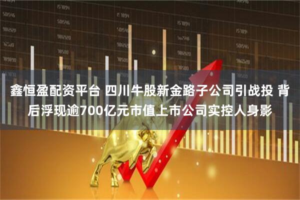 鑫恒盈配资平台 四川牛股新金路子公司引战投 背后浮现逾700亿元市值上市公司实控人身影