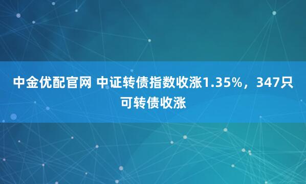 中金优配官网 中证转债指数收涨1.35%，347只可转债收涨