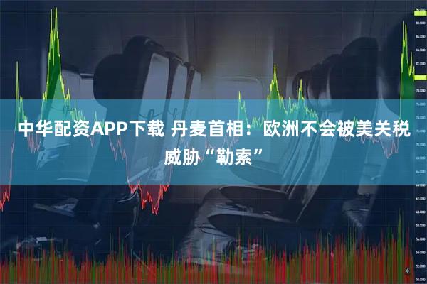 中华配资APP下载 丹麦首相：欧洲不会被美关税威胁“勒索”