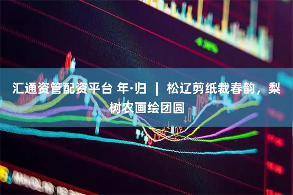 汇通资管配资平台 年·归 ∣ 松辽剪纸裁春韵，梨树农画绘团圆