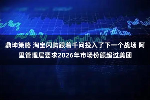 鼎坤策略 淘宝闪购跟着千问投入了下一个战场 阿里管理层要求2026年市场份额超过美团