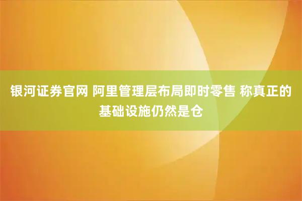 银河证券官网 阿里管理层布局即时零售 称真正的基础设施仍然是仓